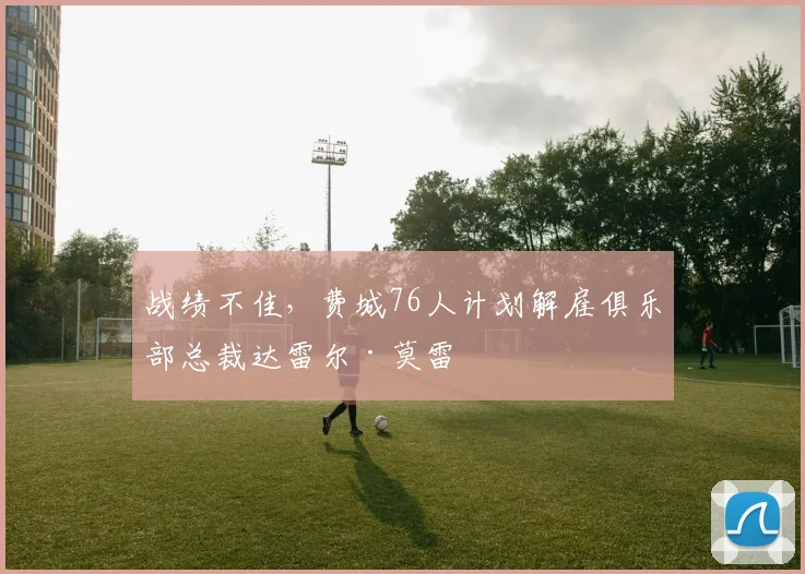 战绩不佳，费城76人计划解雇俱乐部总裁达雷尔·莫雷