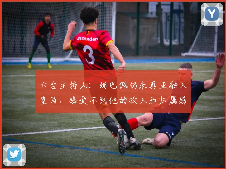 六台主持人：姆巴佩仍未真正融入皇马，感受不到他的投入和归属感