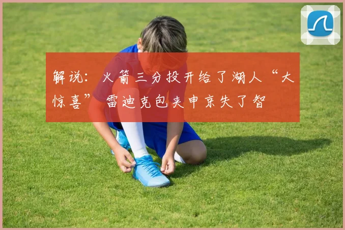 解说：火箭三分投开给了湖人“大惊喜” 雷迪克包夹申京失了智