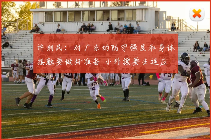 许利民：对广东的防守强度和身体接触要做好准备 小外援要去适应